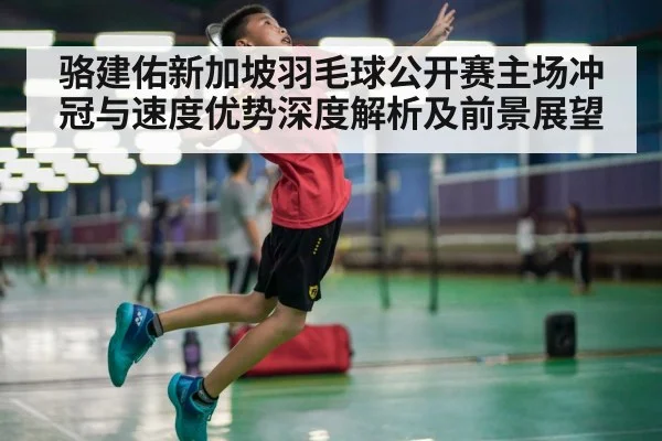 骆建佑新加坡羽毛球公开赛主场冲冠与速度优势深度解析及前景展望