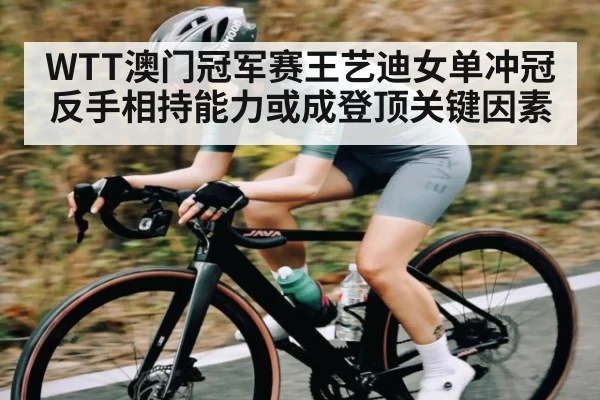WTT澳门冠军赛王艺迪女单冲冠反手相持能力或成登顶关键因素