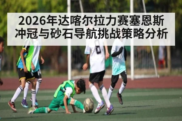 2026年达喀尔拉力赛塞恩斯冲冠与砂石导航挑战策略分析