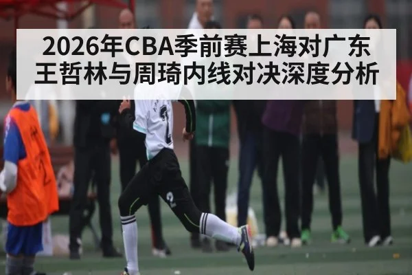 2026年CBA季前赛上海对广东王哲林与周琦内线对决深度分析