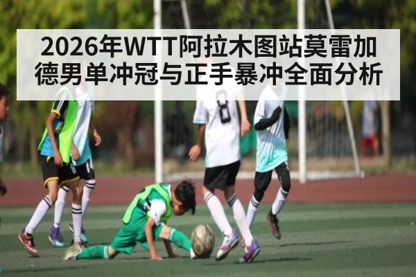 2026年WTT阿拉木图站莫雷加德男单冲冠与正手暴冲全面分析